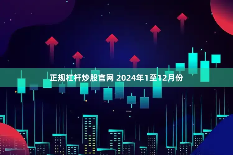 正规杠杆炒股官网 　　2024年1至12月份